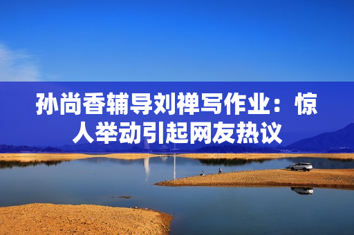 孙尚香辅导刘禅写作业：惊人举动引起网友热议
