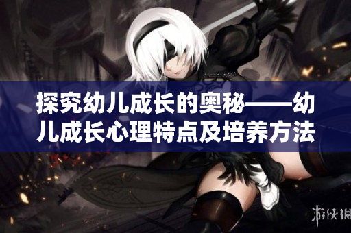 探究幼儿成长的奥秘——幼儿成长心理特点及培养方法