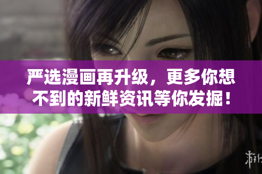 严选漫画再升级，更多你想不到的新鲜资讯等你发掘！