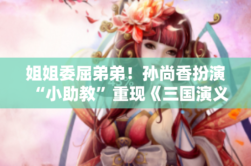 姐姐委屈弟弟！孙尚香扮演“小助教”重现《三国演义》场景