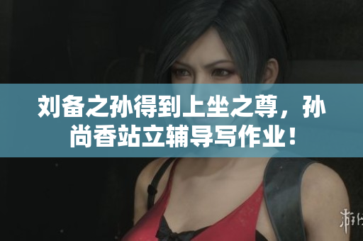 刘备之孙得到上坐之尊，孙尚香站立辅导写作业！