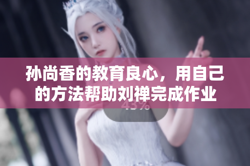 孙尚香的教育良心，用自己的方法帮助刘禅完成作业