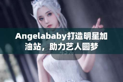 Angelababy打造明星加油站，助力艺人圆梦