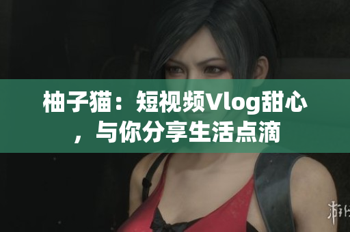 柚子猫：短视频Vlog甜心，与你分享生活点滴