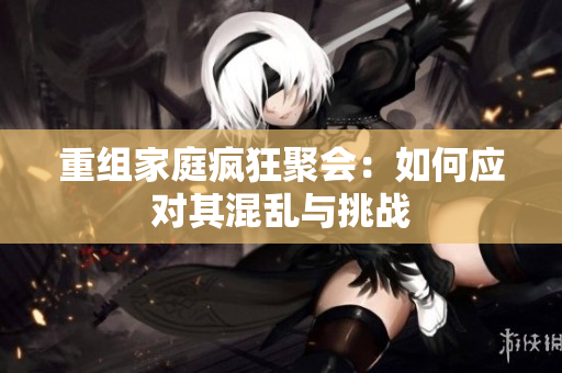 重组家庭疯狂聚会：如何应对其混乱与挑战