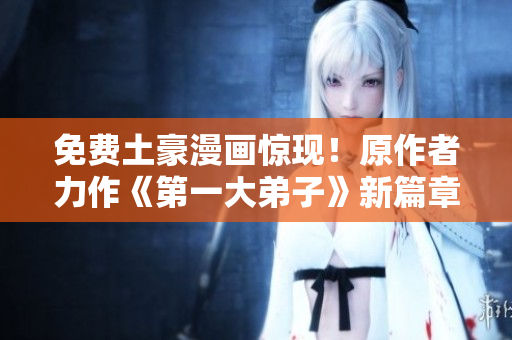 免费土豪漫画惊现！原作者力作《第一大弟子》新篇章必看！