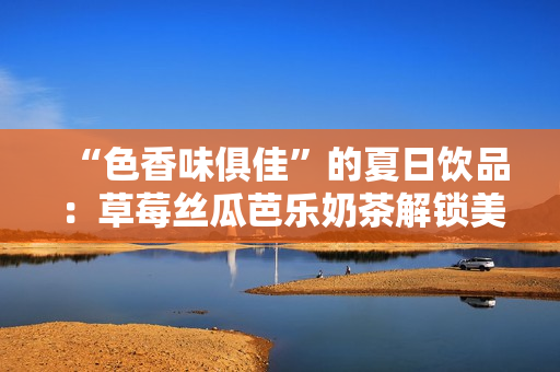 “色香味俱佳”的夏日饮品：草莓丝瓜芭乐奶茶解锁美味新高度