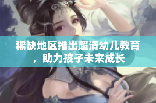 稀缺地区推出超清幼儿教育，助力孩子未来成长