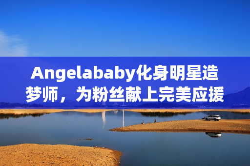 Angelababy化身明星造梦师，为粉丝献上完美应援
