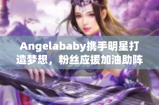 Angelababy携手明星打造梦想，粉丝应援加油助阵