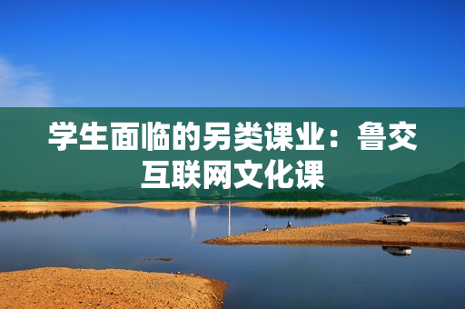 学生面临的另类课业：鲁交互联网文化课