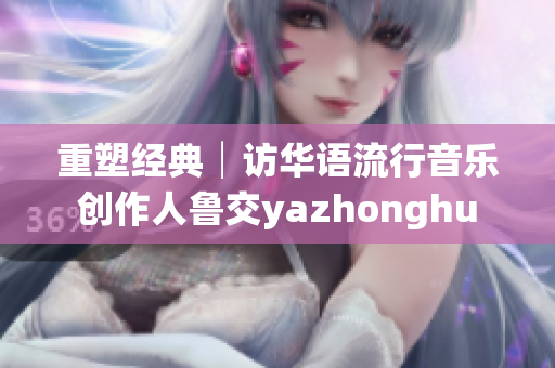 重塑经典│访华语流行音乐创作人鲁交yazhonghu
