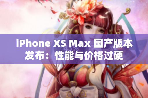iPhone XS Max 国产版本发布：性能与价格过硬