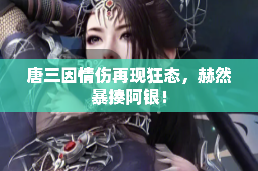 唐三因情伤再现狂态，赫然暴揍阿银！
