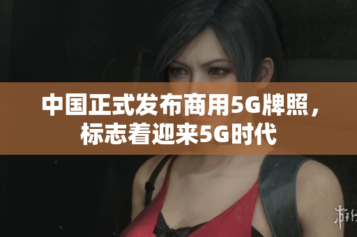 中国正式发布商用5G牌照，标志着迎来5G时代