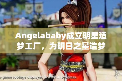 Angelababy成立明星造梦工厂，为明日之星造梦