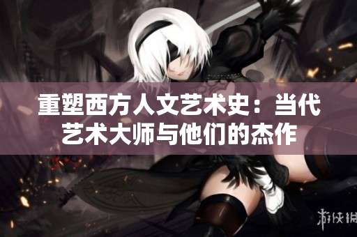 重塑西方人文艺术史：当代艺术大师与他们的杰作