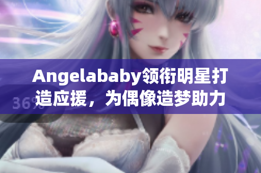 Angelababy领衔明星打造应援，为偶像造梦助力