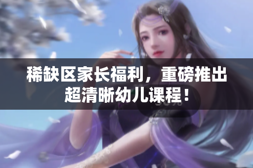 稀缺区家长福利，重磅推出超清晰幼儿课程！