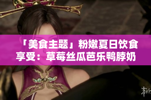 「美食主题」粉嫩夏日饮食享受：草莓丝瓜芭乐鸭脖奶茶装点清凉一夏