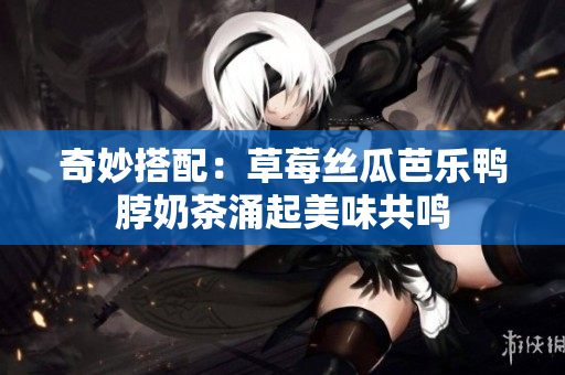 奇妙搭配：草莓丝瓜芭乐鸭脖奶茶涌起美味共鸣