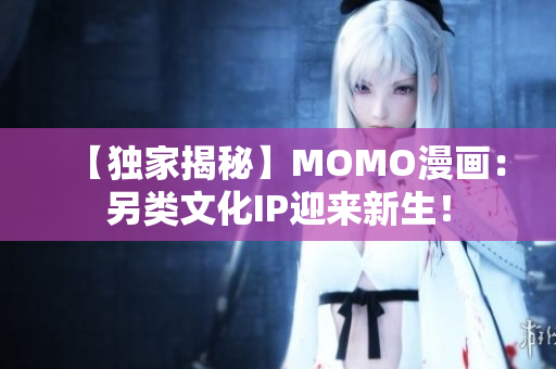 【独家揭秘】MOMO漫画：另类文化IP迎来新生！