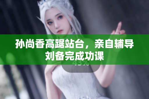 孙尚香高踞站台，亲自辅导刘备完成功课