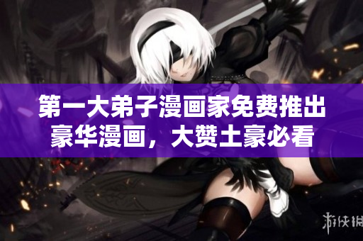 第一大弟子漫画家免费推出豪华漫画，大赞土豪必看