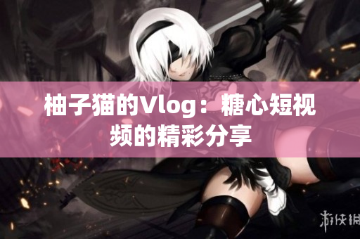柚子猫的Vlog：糖心短视频的精彩分享