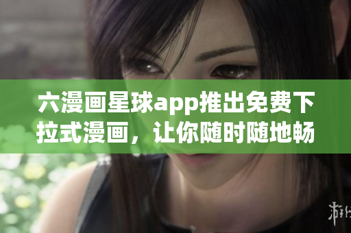 六漫画星球app推出免费下拉式漫画，让你随时随地畅享漫画乐趣！
