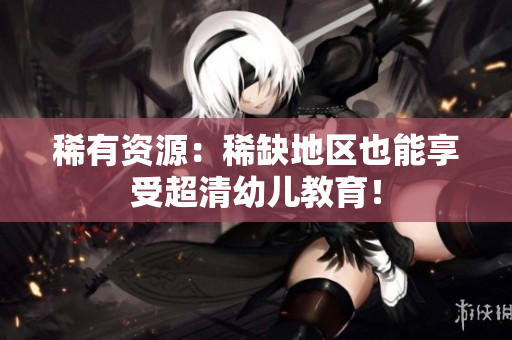 稀有资源：稀缺地区也能享受超清幼儿教育！