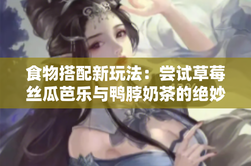 食物搭配新玩法：尝试草莓丝瓜芭乐与鸭脖奶茶的绝妙组合！