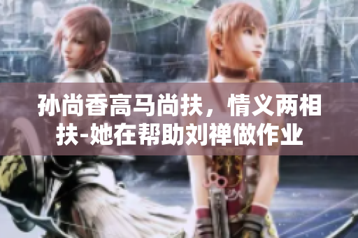 孙尚香高马尚扶，情义两相扶-她在帮助刘禅做作业