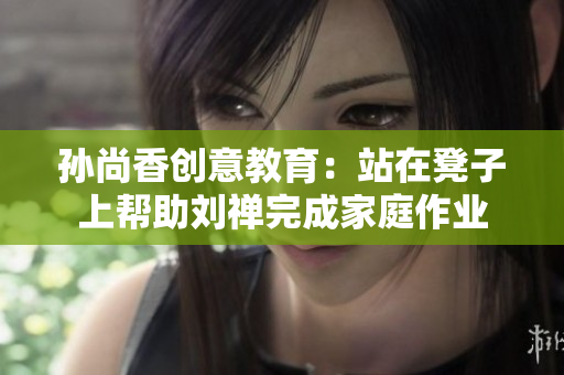 孙尚香创意教育：站在凳子上帮助刘禅完成家庭作业