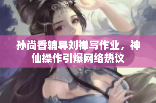 孙尚香辅导刘禅写作业，神仙操作引爆网络热议