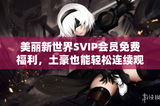 美丽新世界SVIP会员免费福利，土豪也能轻松连续观看啦！