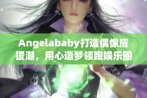 Angelababy打造偶像应援潮，用心造梦领跑娱乐圈