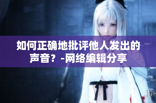 如何正确地批评他人发出的声音？-网络编辑分享