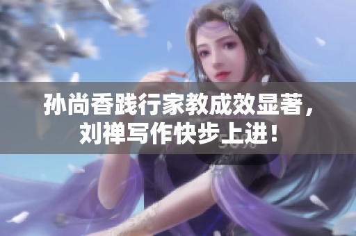 孙尚香践行家教成效显著，刘禅写作快步上进！