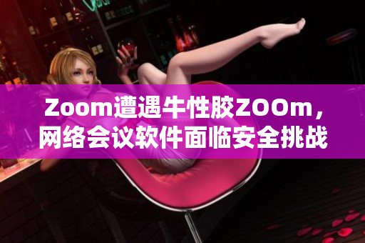 Zoom遭遇牛性胶ZOOm，网络会议软件面临安全挑战