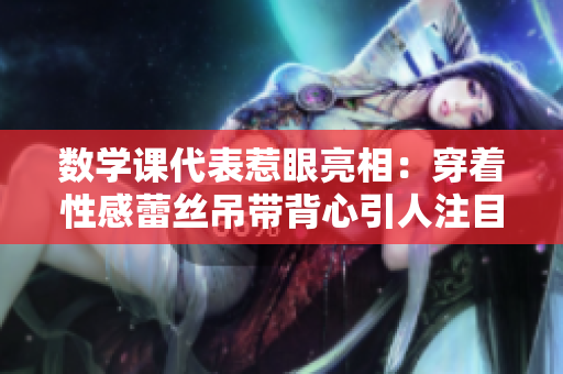 数学课代表惹眼亮相：穿着性感蕾丝吊带背心引人注目