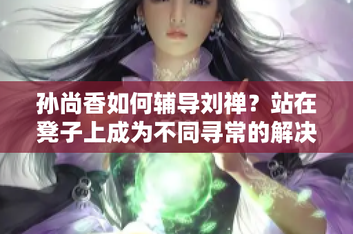 孙尚香如何辅导刘禅？站在凳子上成为不同寻常的解决方案！