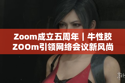 Zoom成立五周年｜牛性胶ZOOm引领网络会议新风尚