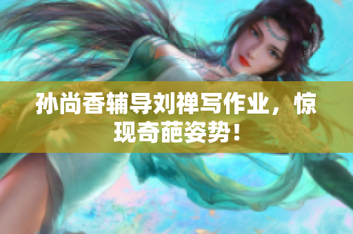 孙尚香辅导刘禅写作业，惊现奇葩姿势！