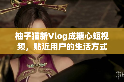 柚子猫新Vlog成糖心短视频，贴近用户的生活方式