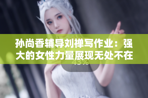孙尚香辅导刘禅写作业：强大的女性力量展现无处不在