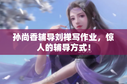 孙尚香辅导刘禅写作业，惊人的辅导方式！