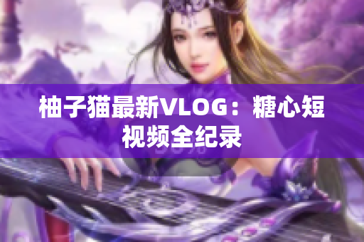 柚子猫最新VLOG：糖心短视频全纪录