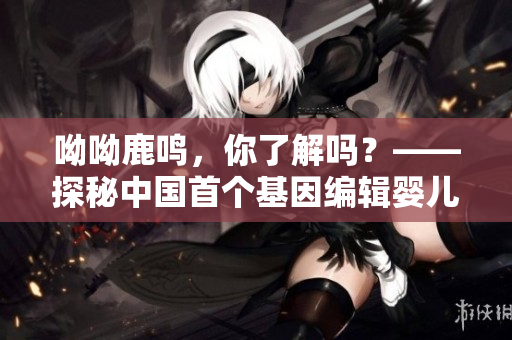 呦呦鹿鸣，你了解吗？——探秘中国首个基因编辑婴儿事件