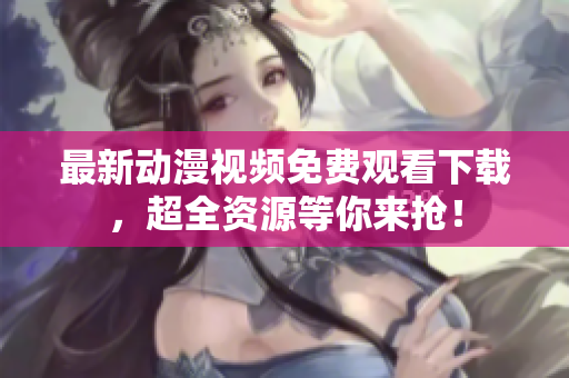 最新动漫视频免费观看下载，超全资源等你来抢！